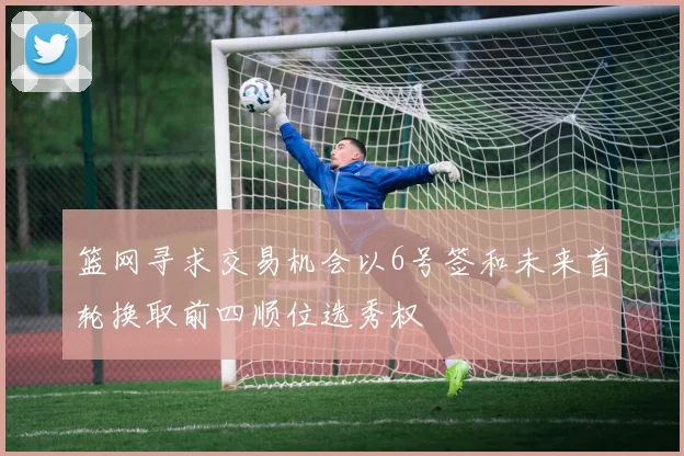 篮网寻求交易机会以6号签和未来首轮换取前四顺位选秀权