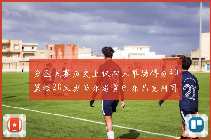 分区决赛历史上仅四人单场得分40篮板20文班马尔龙贾巴尔巴克利同台竞技