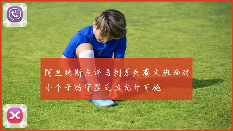 阿里纳斯点评马刺系列赛文班面对小个子防守显乏力无计可施