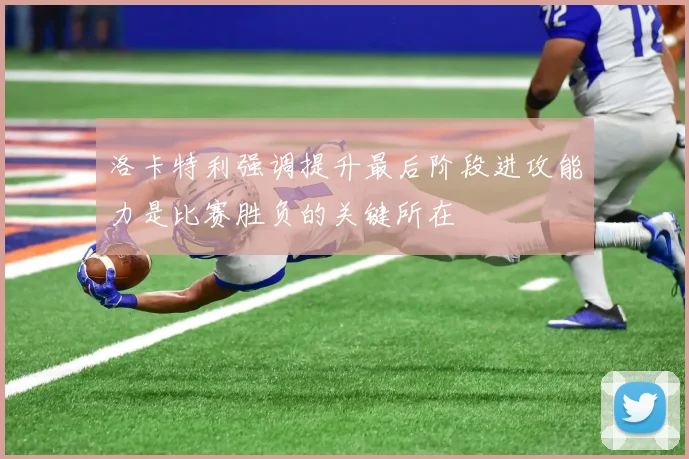 洛卡特利强调提升最后阶段进攻能力是比赛胜负的关键所在
