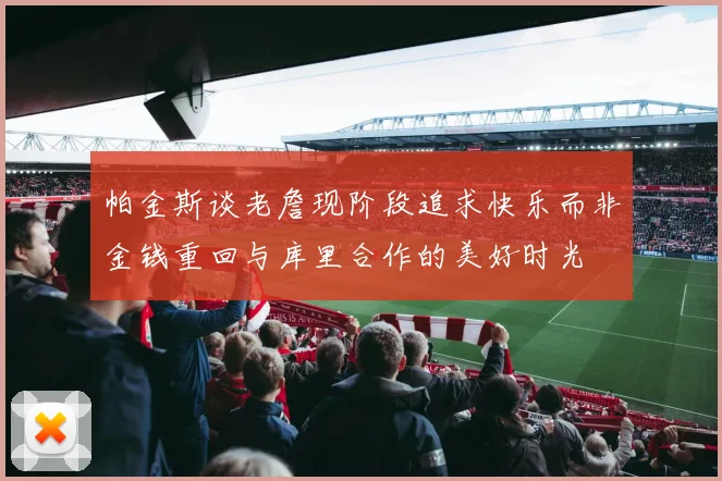 帕金斯谈老詹现阶段追求快乐而非金钱重回与库里合作的美好时光