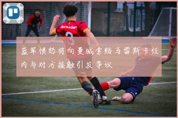 蓝军愤怒将向曼城索赔马雷斯卡任内与对方接触引发争议