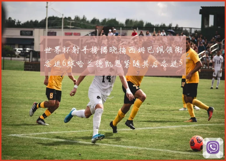 世界杯射手榜揭晓梅西姆巴佩领衔各进6球哈兰德凯恩紧随其后各进5球