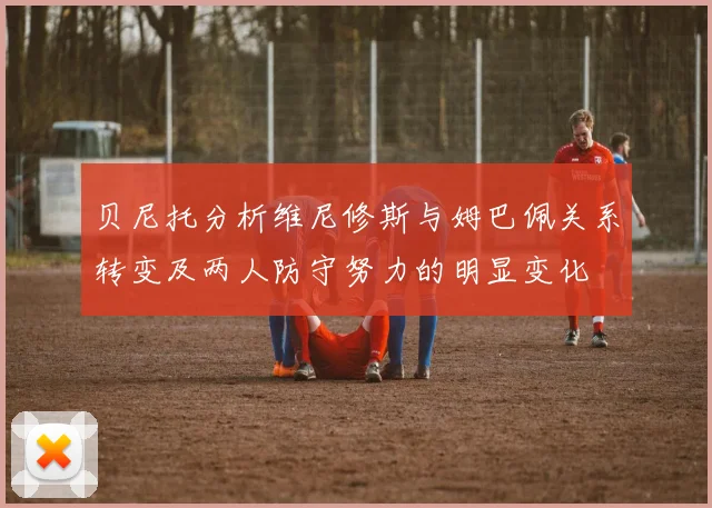 贝尼托分析维尼修斯与姆巴佩关系转变及两人防守努力的明显变化