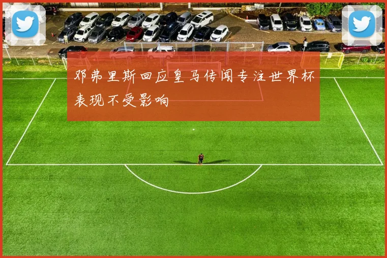 邓弗里斯回应皇马传闻专注世界杯表现不受影响