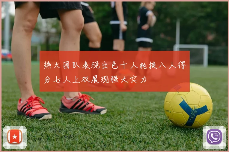 热火团队表现出色十人轮换八人得分七人上双展现强大实力