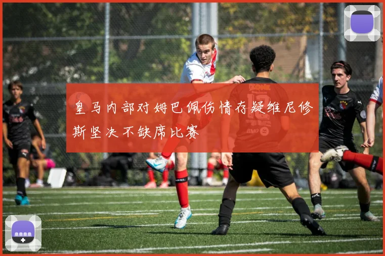 皇马内部对姆巴佩伤情存疑维尼修斯坚决不缺席比赛