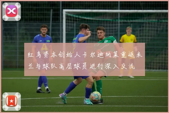 红鸟资本创始人卡尔迪纳莱重返米兰与球队高层球员进行深入交流