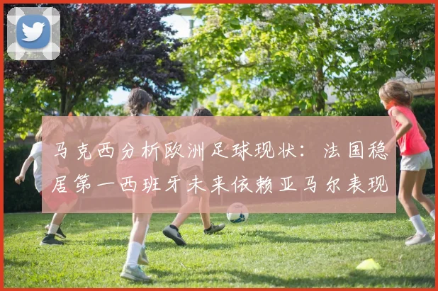 马克西分析欧洲足球现状：法国稳居第一西班牙未来依赖亚马尔表现