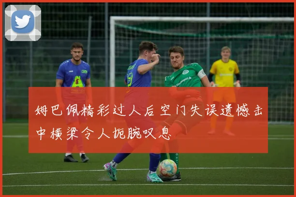 姆巴佩精彩过人后空门失误遗憾击中横梁令人扼腕叹息