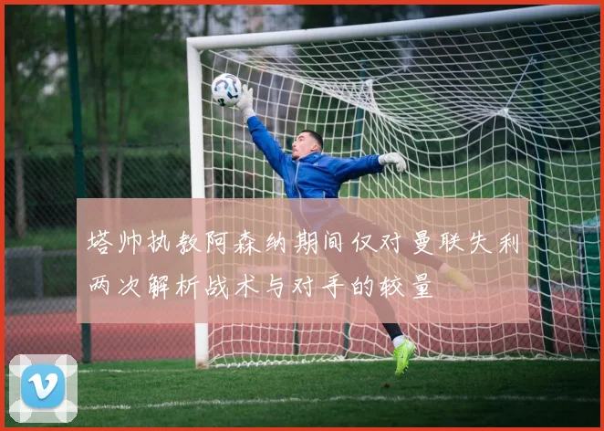 塔帅执教阿森纳期间仅对曼联失利两次解析战术与对手的较量