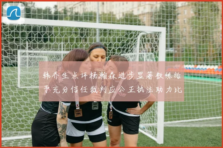 韩乔生点评杨瀚森进步显著教练给予充分信任裁判应公正执法助力比赛发展