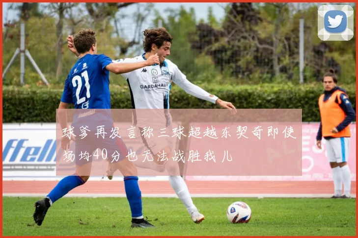 球爹再发言称三球超越东契奇即使场均40分也无法战胜我儿