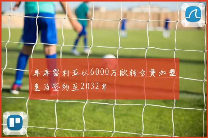 库库雷利亚以6000万欧转会费加盟皇马签约至2032年