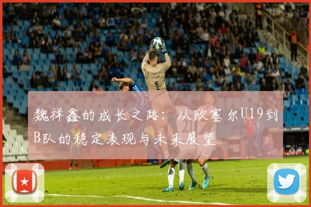 魏祥鑫的成长之路：从欧塞尔U19到B队的稳定表现与未来展望