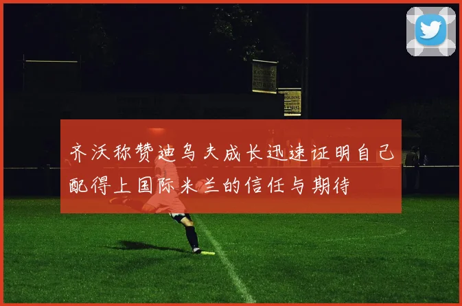 齐沃称赞迪乌夫成长迅速证明自己配得上国际米兰的信任与期待