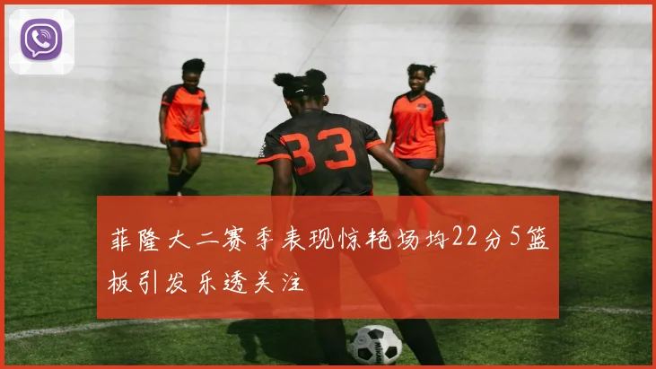 菲隆大二赛季表现惊艳场均22分5篮板引发乐透关注
