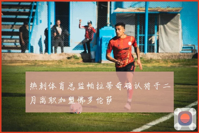 热刺体育总监帕拉蒂奇确认将于二月离职加盟佛罗伦萨