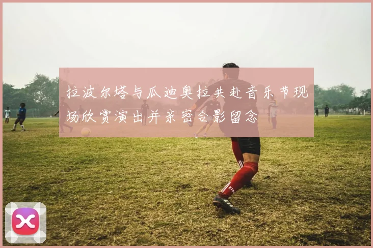 拉波尔塔与瓜迪奥拉共赴音乐节现场欣赏演出并亲密合影留念