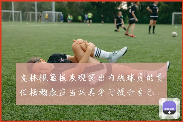 克林根篮板表现突出内线球员的责任杨瀚森应当认真学习提升自己